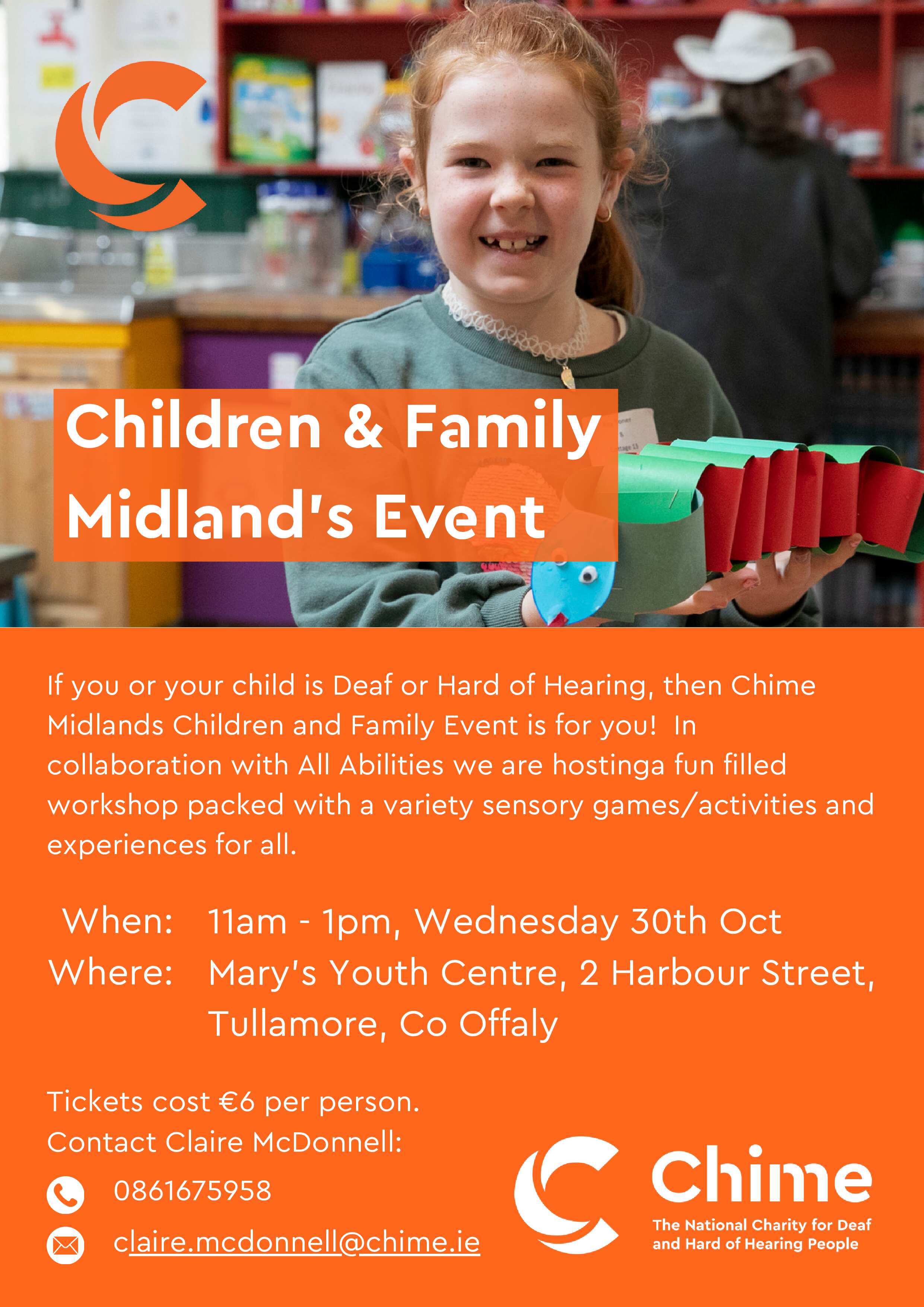 Event Name: Chime Midlands Children and Family Event in collaboration with All Abilities to host a fun filled workshop packed with a variety of sensory activities and experiences for all.
For:  Deaf and Hard of Hearing children and their families
Where: St Mary’s Youth Centre, 2 Harbour Street, Tullamore, Co Offaly
When: Wednesday 30th October
Time: 11am-1pm
Cost: 6euro per family

Contact Name: Claire Mc Donnell
Contact number : 0861675958
Contact E-mail : claire.mcdonnell@chime.ie
